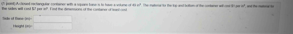 A closed rectangular container with a square base is to have a volume of 49in^3. The material for the top and bottom of the container will cost $1 DO in^2 , and the material for 
the sides will cost $7perin^2. Find the dimensions of the container of least cost 
Side of Base 
Height