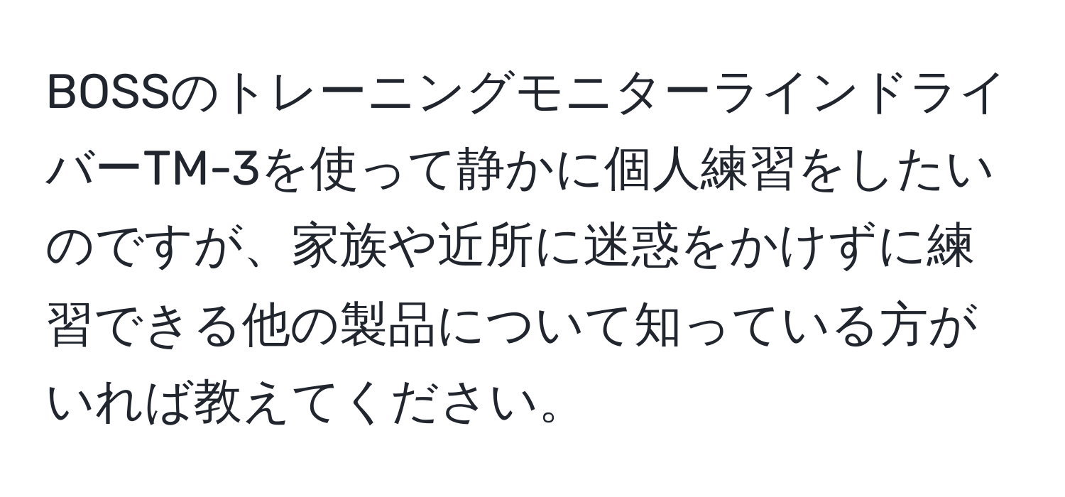 BOSSのトレーニングモニターラインドライバーTM-3を使って静かに個人練習をしたいのですが、家族や近所に迷惑をかけずに練習できる他の製品について知っている方がいれば教えてください。