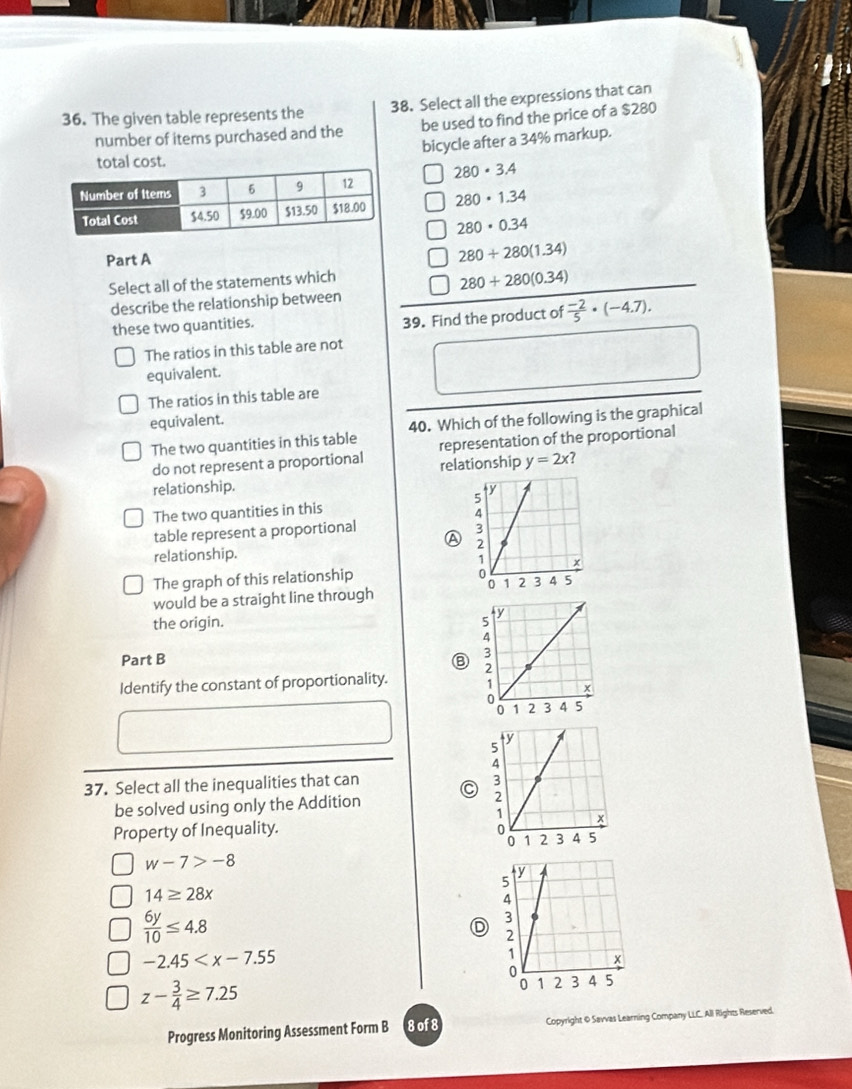 The given table represents the 38. Select all the expressions that can
number of items purchased and the be used to find the price of a $280
bicycle after a 34% markup.
total cost.
280· 3.4
280· 1.34
280· 0.34
Part A 280+280(1.34)
Select all of the statements which
280+280(0.34)
describe the relationship between
these two quantities.
39. Find the product of  (-2)/5 · (-4.7). 
The ratios in this table are not
equivalent.
The ratios in this table are
equivalent.
The two quantities in this table 40. Which of the following is the graphical
do not represent a proportional representation of the proportional
relationship y=2x
relationship.
The two quantities in this
table represent a proportional
A
relationship.
The graph of this relationship 
would be a straight line through
the origin. 
Part B ⑧ 
Identify the constant of proportionality. 
37. Select all the inequalities that can C 
be solved using only the Addition 
Property of Inequality.
w-7>-8
14≥ 28x
 6y/10 ≤ 4.8
D
-2.45
z- 3/4 ≥ 7.25
Progress Monitoring Assessment Form B 8 of8 Copyright @ Savvas Learning Company LLC. All Rights Reserved.