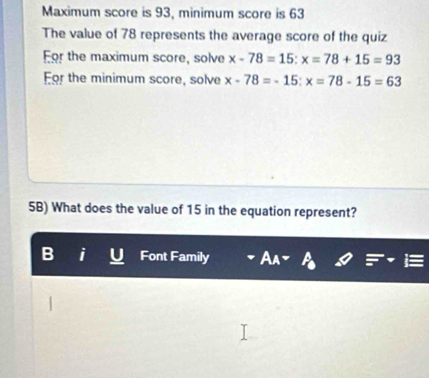 Maximum score is 93, minimum score is 63
The value of 78 represents the average score of the quiz 
For the maximum score, solve x-78=15:x=78+15=93
For the minimum score, solve x-78=-15:x=78-15=63
5B) What does the value of 15 in the equation represent? 
I Font Family