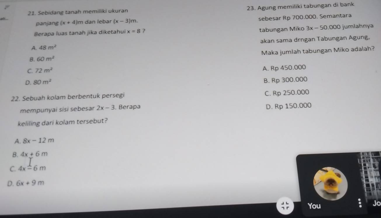 a 23. Agung memiliki tabungan di bank
21. Sebidang tanah memiliki ukuran
panjang (x+4)m dan lebar (x-3)m. 
sebesar Rp 700.000. Semantara
Berapa luas tanah jika diketahui x=8 ?
tabungan Miko 3x - 50.000 jumlahnya
A. 48m^2 akan sama drngan Tabungan Agung,
Maka jumlah tabungan Miko adalah?
B. 60m^2
C. 72m^2
A. Rp 450.000
D. 80m^2
B. Rp 300.000
22. Sebuah kolam berbentuk persegi
C. Rp 250.000
mempunyai sisi sebesar 2x-3. Berapa
D. Rp 150.000
keliling dari kolam tersebut?
A. 8x-12m
B. 4x+6m
C. 4xoverset ⊥ -6m
D. 6x+9m
You
Jo