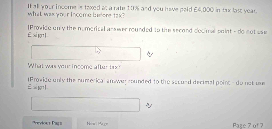 If all your income is taxed at a rate 10% and you have paid £4,000 in tax last year, 
what was your income before tax? 
(Provide only the numerical answer rounded to the second decimal point - do not use
£ sign). 
A 
What was your income after tax? 
(Provide only the numerical answer rounded to the second decimal point - do not use
£ sign). 
Previous Page Next Page 
Page 7 of 7