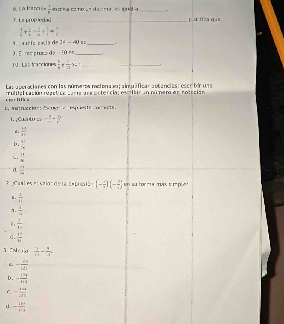 La fracción  7/8  escrita como un decimal es igual a _.
7. La propiedad_ justifica que
 1/8 + 2/8 = 2/8 + 1/8 = 3/8 , 
8. La diferencía de 34-40 es _.
9. El recíproco de −20 es _.
10. Las fracciones  5/8  y  7/12  son _.
Las operaciones con los números racionales; simplificar potencias; escrbir una
multiplicación repetida como una potencia; escribir un número en notación
científica
C, Instrucción: Escoge la respuesta correcta.
1. ¿Cuánto es - 5/9 + 7/4 
a.  43/36 
b.  53/36 
C.  31/36 
d.  21/36 
2. ¿Cuál es el valor de la expresión (- 2/7 )(- 3/4 ) en su forma más simple?
a.  2/11 
b.  3/14 
C.  7/15 
d.  17/14 
3. Calcula - 5/11 - 9/13 .
a. - 164/123 
b. - 174/143 .
C. - 164/153 
d. - 164/143 