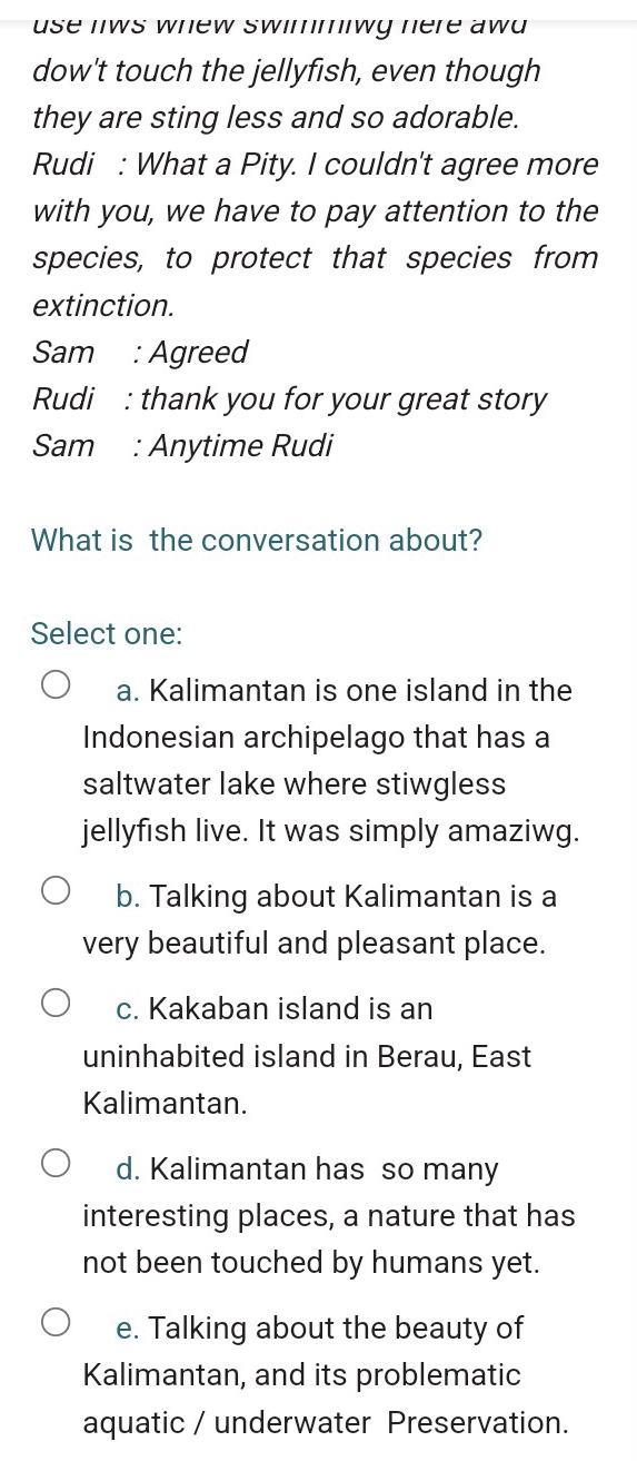 use nws whew swimmiwg here aw .
dow't touch the jellyfish, even though
they are sting less and so adorable.
Rudi : What a Pity. I couldn't agree more
with you, we have to pay attention to the
species, to protect that species from
extinction.
Sam : Agreed
Rudi : thank you for your great story
Sam : Anytime Rudi
What is the conversation about?
Select one:
a. Kalimantan is one island in the
Indonesian archipelago that has a
saltwater lake where stiwgless
jellyfish live. It was simply amaziwg.
b. Talking about Kalimantan is a
very beautiful and pleasant place.
c. Kakaban island is an
uninhabited island in Berau, East
Kalimantan.
d. Kalimantan has so many
interesting places, a nature that has
not been touched by humans yet.
e. Talking about the beauty of
Kalimantan, and its problematic
aquatic / underwater Preservation.