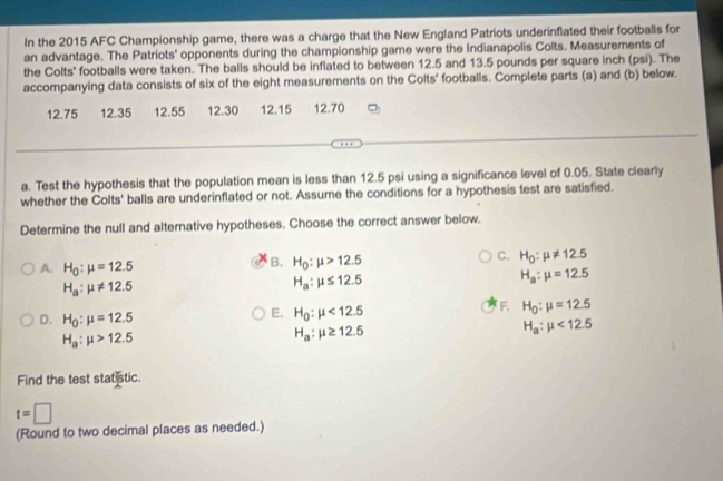 In the 2015 AFC Championship game, there was a charge that the New England Patriots underinflated their footballs for
an advantage. The Patriots' opponents during the championship game were the Indianapolis Colts. Measurements of
the Colts' footballs were taken. The balls should be inflated to between 12.5 and 13.5 pounds per square inch (psi). The
accompanying data consists of six of the eight measurements on the Colts' footballs. Complete parts (a) and (b) below.
12.75 12.35 12.55 12.30 12.15 12.70
a. Test the hypothesis that the population mean is less than 12.5 psi using a significance level of 0.05. State clearly
whether the Colts' balls are underinflated or not. Assume the conditions for a hypothesis test are satisfied.
Determine the null and alternative hypotheses. Choose the correct answer below.
A. H_0:mu =12.5
B. H_0:mu >12.5
C. H_0:mu != 12.5
H_a:mu != 12.5
H_a:mu ≤ 12.5
H_a:mu =12.5
F. H_0:mu =12.5
D. H_0:mu =12.5
E. H_0:mu <12.5
H_a:mu <12.5
H_a:mu >12.5
H_a:mu ≥ 12.5
Find the test stat stic.
t=□
(Round to two decimal places as needed.)