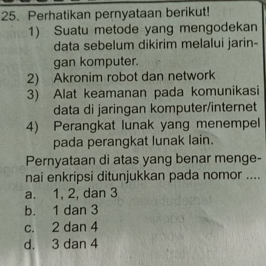 Perhatikan pernyataan berikut!
1) Suatu metode yang mengodekan
data sebelum dikirim melalui jarin-
gan komputer.
2) Akronim robot dan network
3) Alat keamanan pada komunikasi
data di jaringan komputer/internet
4) Perangkat lunak yang menempel
pada perangkat lunak lain.
Pernyataan di atas yang benar menge-
nai enkripsi ditunjukkan pada nomor ....
a. 1, 2, dan 3
b. 1 dan 3
c. 2 dan 4
d. 3 dan 4