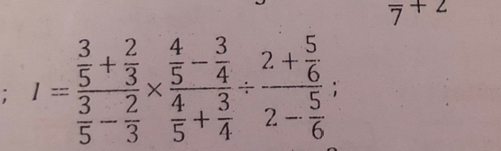 overline 7+2; I=frac  3/5 + 2/3  3/5 - 2/3 * frac  4/5 - 3/4  4/5 + 3/4 / frac 2+ 5/6 2- 5/6 ;