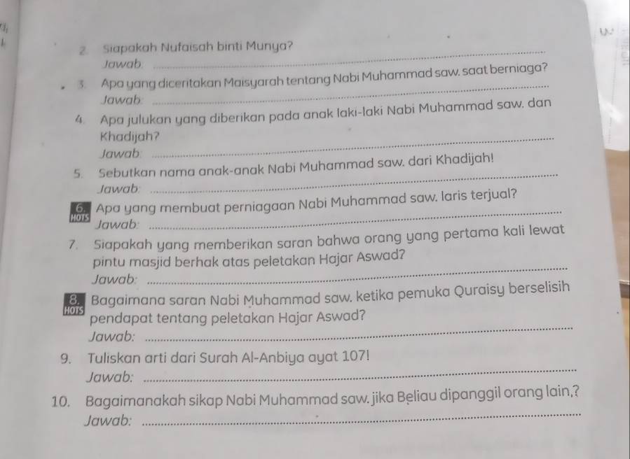 Siapakah Nufaisah binti Munya? 
Jawab 
3. Apa yang diceritakan Maisyarah tentang Nabi Muhammad saw, saat berniaga? 
Jawab 
_ 
4. Apa julukan yang diberikan pada anak laki-laki Nabi Muhammad saw. dan 
Khadijah?_ 
Jawab 
5. Sebutkan nama anak-anak Nabi Muhammad saw. dari Khadijah! 
Jawab: 
_ 
MOTS 6 Apa yang membuat perniagaan Nabi Muhammad saw. laris terjual? 
Jawab: 
7. Siapakah yang memberikan saran bahwa orang yang pertama kali lewat 
_ 
pintu masjid berhak atas peletakan Hajar Aswad? 
Jawab: 
8. Bagaimana saran Nabi Muhammad saw. ketika pemuka Quraisy berselisih 
HOTS 
pendapat tentang peletakan Hajar Aswad? 
Jawab: 
_ 
9. Tuliskan arti dari Surah Al-Anbiya ayat 107! 
Jawab: 
_ 
_ 
10. Bagaimanakah sikap Nabi Muhammad saw. jika Beliau dipanggil orang lain,? 
Jawab: