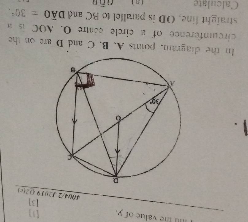 Iu the value of y.
[1]
[3]
4004/2 J2019 Q2(c)
.
In the diagram, points A. B, C and D are on the
circumference of a circle centre O. AOC is a
straight line. OD is parallel to BC and Dwidehat AO=30°.
Calculate (a) Owidehat DB