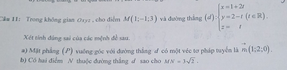 Trong không gian Oxyz , cho điểm M(1;-1;3) và đường thẳng (d):beginarrayl x=1+2t y=2-t(t∈ R). z=tendarray.
Xét tính đúng sai của các mệnh đề sau. 
a) Mặt phẳng (P) vuông góc với đường thẳng đ có một véc tơ pháp tuyến là vector n_1(1;2;0). 
b) Có hai điểm N thuộc đường thẳng d sao cho MN=3sqrt(2).