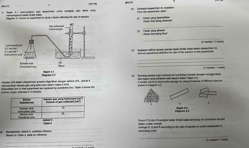 [SULIT] [1511/2] [SULIT]
7
4. Rajah 4.1 menunjukkan satu eksperimen untuk mengkaji satu faktor yang (b) Daripada eksperimen ini, nyatakan :
mempengaruhi kadar tindak balas. From the experiment, state :
Diagram 4.1 shows an experiment to study a factor affecting the rate of reaction.
(i) Faktor yang diperhatikan
Factor that being observed
_
(ii) Faktor yang dikawal
Factor that being fixed
_
[2 markah / 2 marks]
(c) Nyatakan definisi secara operasi kadar tindak balas dalam eksperimen ini.
Give an operational definition for rate of the reaction in this experiment.
_
_
_
[1 markah / 1 mark]
(d) Seorang pekerja ingin merawat air kumbahan berasid dengan menggunakan
Ketulan zink dalam eksperimen tersebut digantikan dengan serbuk zink. Jadual 4 batu kapur yang berlainan saiz seperti dalam Rajah 4.2.
menunjukkan isipadu gas yang terkumpul dalam masa 2 minit. A worker wants to treat acidic sewage by using limestone of different sizes as
Granulated zinc in that experiment are replaced by powdered zinc. Table 4 shows the shown in Diagram 4.2.
volume of gas collected in 2 minutes.
Bahan Isipadu gas yang terkumpul (cm^3)
Substances Volume of gas collected (cm³)
Q
Ketulan zink 10
Granulated zinc Diagram 4.2 Rajah 4.2
Serbuk zink 30
Powdered zinc
Jadual 4 Susun P,Q dan R mengikut kadar tindak balas terhadap air kumbahan berasid
Table 4
dalam urutan menaik.
Arrange P, Q and R according to the rate of reaction to acidic wastewater in
(a) Berdasarkan Jadual 4, nyatakan inferens. ascending order.
Based on Table 4, state an inference.
_
_
[1 markah / 1 mark]
_