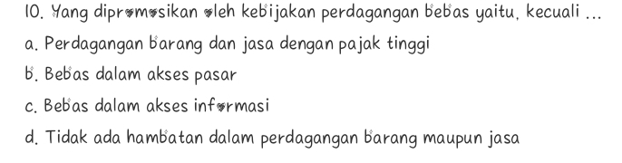 Yang dipromosikan oleh kebijakan perdagangan bebas yaitu, kecuali ...
a. Perdagangan barang dan jasa dengan pajak tinggi
b. Bebas dalam akses pasar
c. Bebas dalam akses informasi
d. Tidak ada hambatan dalam perdagangan barang maupun jasa