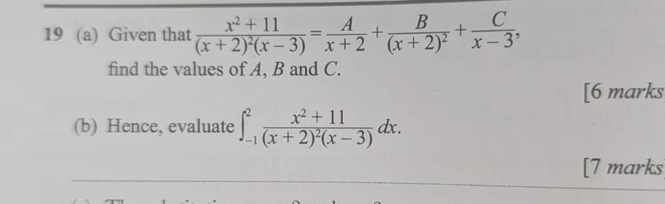 19 (a) Given that frac x^2+11(x+2)^2(x-3)= A/x+2 +frac B(x+2)^2+ C/x-3 , 
find the values of A, B and C. 
[6 marks 
(b) Hence, evaluate ∈t _(-1)^2frac x^2+11(x+2)^2(x-3)dx. 
[7 marks