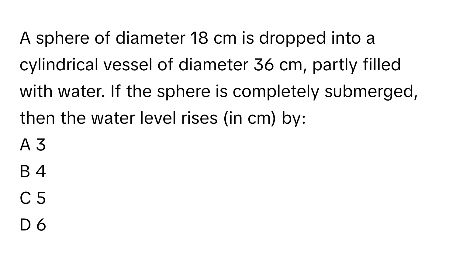 A sphere of diameter 18 cm is dropped into a cylindrical vessel of diameter 36 cm, partly filled with water. If the sphere is completely submerged, then the water level rises (in cm) by:

A 3
B 4
C 5
D 6