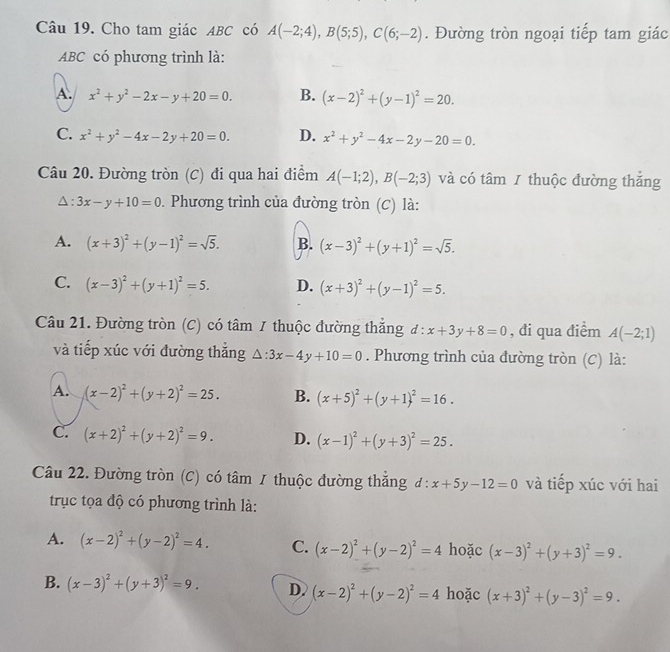 Cho tam giác ABC có A(-2;4),B(5;5),C(6;-2). Đường tròn ngoại tiếp tam giác
ABC có phương trình là:
A. x^2+y^2-2x-y+20=0. B. (x-2)^2+(y-1)^2=20.
C. x^2+y^2-4x-2y+20=0. D. x^2+y^2-4x-2y-20=0.
Câu 20. Đường tròn (C) đi qua hai điểm A(-1;2),B(-2;3) và có tâm 1 thuộc đường thăng
: 3x-y+10=0. Phương trình của đường tròn (C) là:
A. (x+3)^2+(y-1)^2=sqrt(5). B. (x-3)^2+(y+1)^2=sqrt(5).
C. (x-3)^2+(y+1)^2=5. D. (x+3)^2+(y-1)^2=5.
Câu 21. Đường tròn (C) có tâm / thuộc đường thẳng d:x+3y+8=0 , đi qua điểm A(-2;1)
và tiếp xúc với đường thắng △ :3x-4y+10=0. Phương trình của đường tròn (C) là:
A. (x-2)^2+(y+2)^2=25. B. (x+5)^2+(y+1)^2=16.
C. (x+2)^2+(y+2)^2=9. D. (x-1)^2+(y+3)^2=25.
Câu 22. Đường tròn (C) có tâm 1 thuộc đường thắng đ : x+5y-12=0 và tiếp xúc với hai
trục tọa độ có phương trình là:
A. (x-2)^2+(y-2)^2=4. C. (x-2)^2+(y-2)^2=4 hoặc (x-3)^2+(y+3)^2=9.
B. (x-3)^2+(y+3)^2=9. D. (x-2)^2+(y-2)^2=4 hoặc (x+3)^2+(y-3)^2=9.