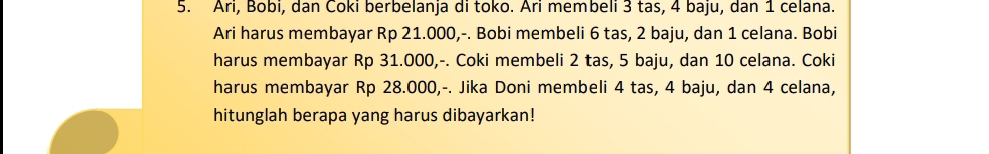 Ari, Bobi, dan Čoki berbelanja di toko. Ari membeli 3 tas, 4 baju, dan 1 celana. 
Ari harus membayar Rp 21.000,-. Bobi membeli 6 tas, 2 baju, dan 1 celana. Bobi 
harus membayar Rp 31.O00,-. Coki membeli 2 tas, 5 baju, dan 10 celana. Coki 
harus membayar Rp 28.000,-. Jika Doni membeli 4 tas, 4 baju, dan 4 celana, 
hitunglah berapa yang harus dibayarkan!