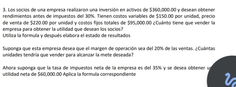 Los socios de una empresa realizaron una inversión en activos de $360,000.00 y desean obtener 
rendimientos antes de impuestos del 30%. Tienen costos variables de $150.00 por unidad, precio 
de venta de $220.00 por unidad y costos fijos totales de $95,000.00 ¿Cuánto tiene que vender la 
empresa para obtener la utilidad que desean los socios? 
Utiliza la formula y después elabora el estado de resultados 
Suponga que esta empresa desea que el margen de operación sea del 20% de las ventas. ¿Cuántas 
unidades tendría que vender para alcanzar la mete deseada? 
Ahora suponga que la tasa de impuestos neta de la empresa es del 35% y se desea obtener u 
utilidad neta de $60,000.00 Aplica la formula correspondiente