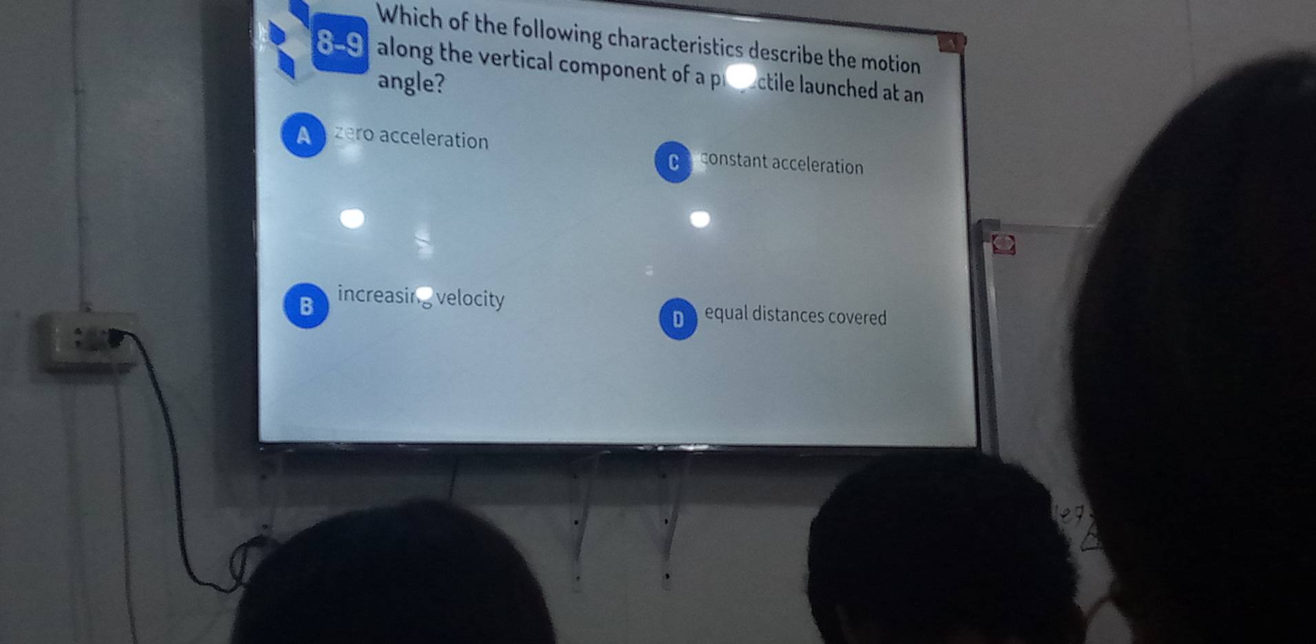 Which of the following characteristics describe the motion
8-91 along the vertical component of a preectile launched at an
angle?
A zero acceleration
Ca constant acceleration
B increasing velocity
D equal distances covered
e7