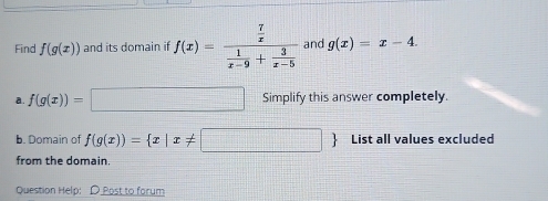 Find f(g(x)) and its domain if f(x)=frac  7/x  1/x-9 + 3/x-5  and g(x)=x-4. 
a. f(g(x))=□ Simplify this answer completely. 
b. Domain of f(g(x))= x|x!= | List all values excluded 
from the domain 
Question Help: D Post to forum