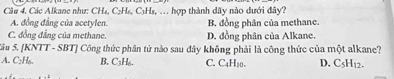 Các Alkane như: CH4, C_2H_6, C_3H_8,... hợp thành dãy nào dưới đây?
A. đồng đẳng của acetylen. B. đồng phân của methane.
C. đồng đẳng của methane. D. đồng phân của Alkane.
Sâu 5. [KNTT - SBT] Công thức phân tử nào sau đây không phải là công thức của một alkane?
A. C_2H_6. B. C_3H_6. C. C_4H_10. D. C_5H_12.