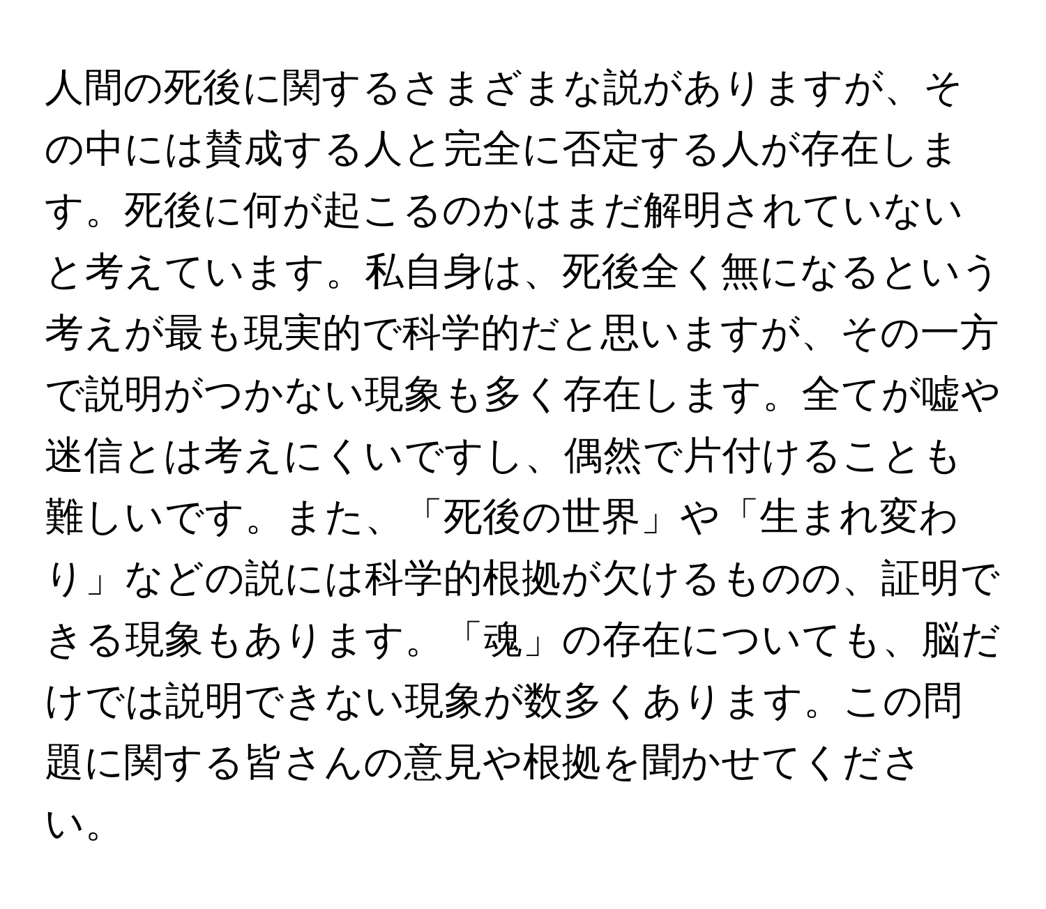 人間の死後に関するさまざまな説がありますが、その中には賛成する人と完全に否定する人が存在します。死後に何が起こるのかはまだ解明されていないと考えています。私自身は、死後全く無になるという考えが最も現実的で科学的だと思いますが、その一方で説明がつかない現象も多く存在します。全てが嘘や迷信とは考えにくいですし、偶然で片付けることも難しいです。また、「死後の世界」や「生まれ変わり」などの説には科学的根拠が欠けるものの、証明できる現象もあります。「魂」の存在についても、脳だけでは説明できない現象が数多くあります。この問題に関する皆さんの意見や根拠を聞かせてください。