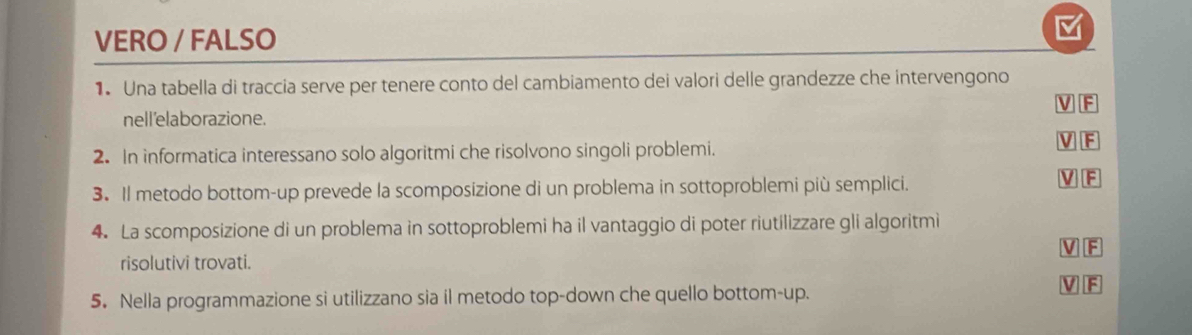 VERO / FALSO
1. Una tabella di traccia serve per tenere conto del cambiamento dei valori delle grandezze che intervengono
V F
nell'elaborazione.
2. In informatica interessano solo algoritmi che risolvono singoli problemi.
V F
3. Il metodo bottom-up prevede la scomposizione di un problema in sottoproblemi più semplici.
V F
4. La scomposizione di un problema in sottoproblemi ha il vantaggio di poter riutilizzare gli algoritmi
V F
risolutivi trovati.
5. Nella programmazione si utilizzano sia il metodo top-down che quello bottom-up.
V F