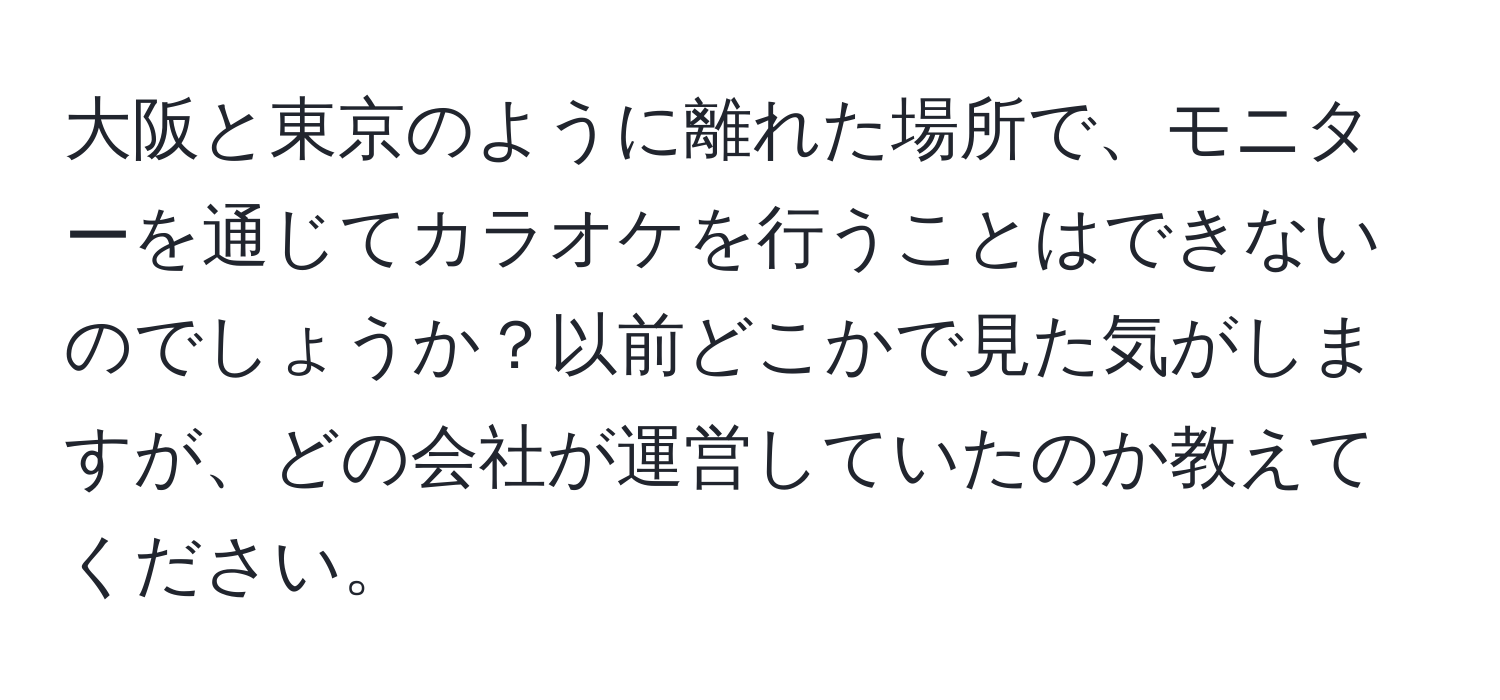 大阪と東京のように離れた場所で、モニターを通じてカラオケを行うことはできないのでしょうか？以前どこかで見た気がしますが、どの会社が運営していたのか教えてください。