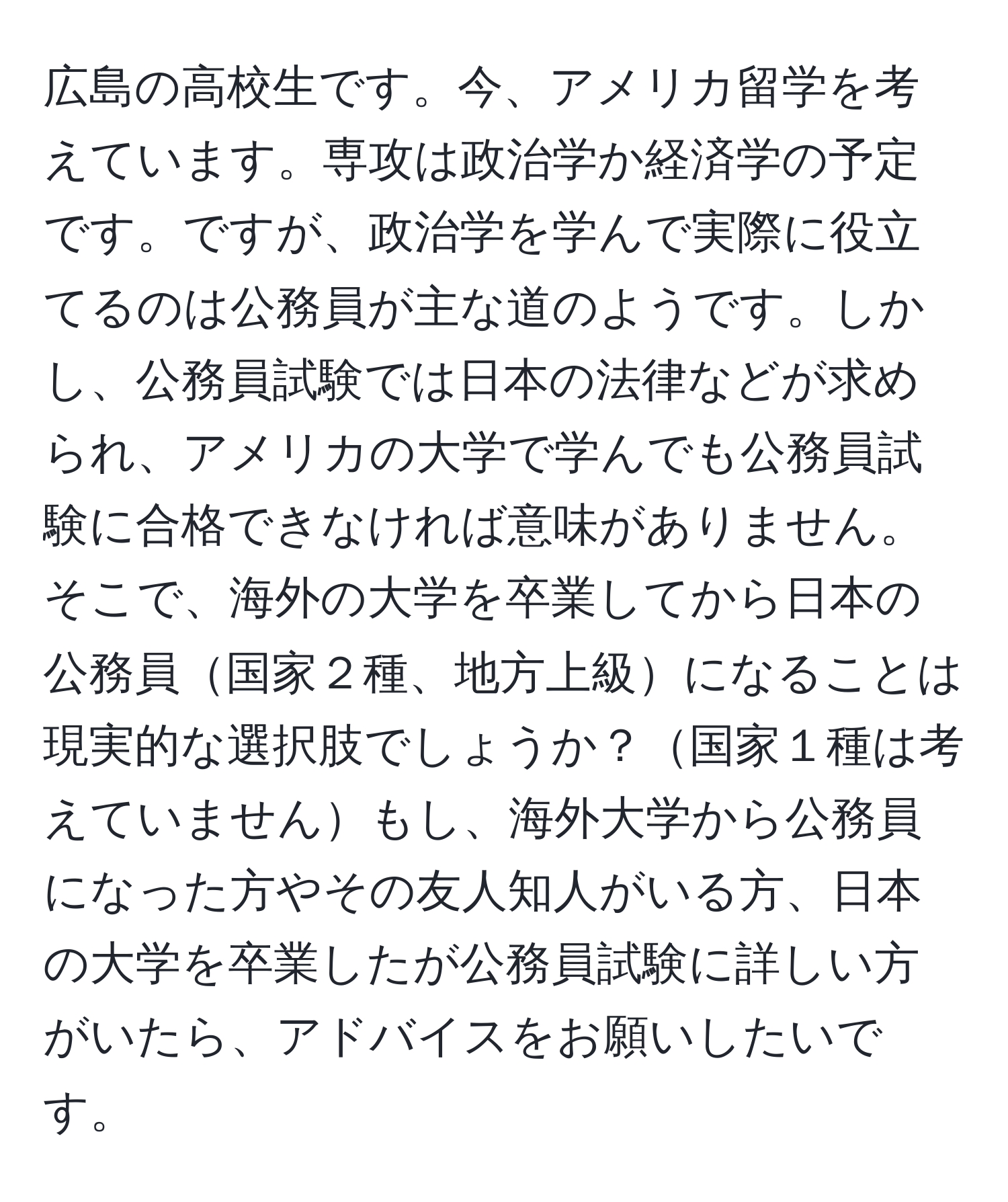 広島の高校生です。今、アメリカ留学を考えています。専攻は政治学か経済学の予定です。ですが、政治学を学んで実際に役立てるのは公務員が主な道のようです。しかし、公務員試験では日本の法律などが求められ、アメリカの大学で学んでも公務員試験に合格できなければ意味がありません。そこで、海外の大学を卒業してから日本の公務員国家２種、地方上級になることは現実的な選択肢でしょうか？国家１種は考えていませんもし、海外大学から公務員になった方やその友人知人がいる方、日本の大学を卒業したが公務員試験に詳しい方がいたら、アドバイスをお願いしたいです。