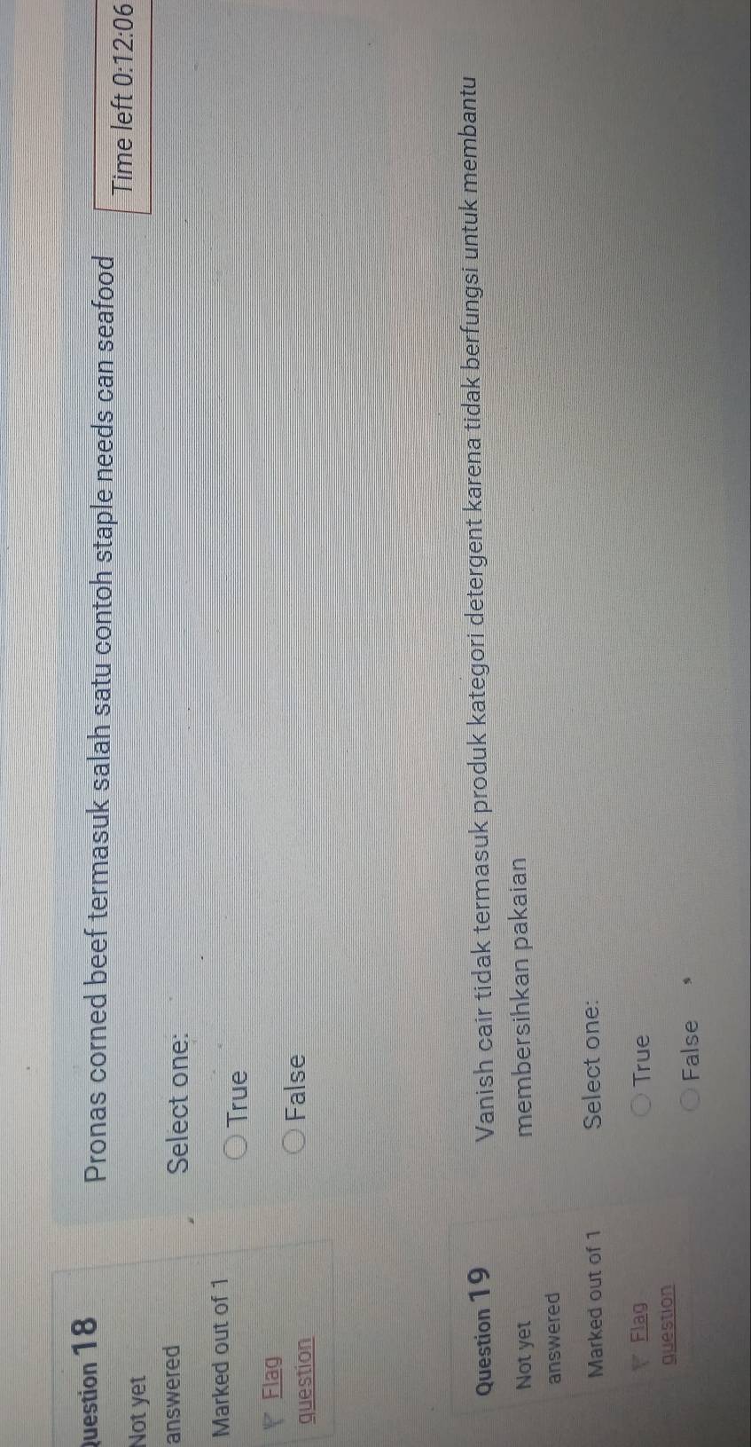 Pronas corned beef termasuk salah satu contoh staple needs can seafood
Not yet Time left 0:12:06
answered Select one:
Marked out of 1
True
Flag
question
False
Question 19 Vanish cair tidak termasuk produk kategori detergent karena tidak berfungsi untuk membantu
Notyet membersihkan pakaian
answered
Marked out of 1 Select one:
Flag True
question
False