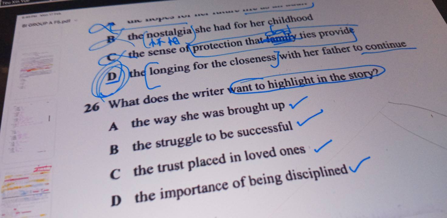 Bi GROUP A F5.pdt
B the nostalgia she had for her childhood .
C the sense of protection that family ties provide.
D the longing for the closeness with her father to continue 
26`What does the writer want to highlight in the story?
A the way she was brought up
B the struggle to be successful
C the trust placed in loved ones
D the importance of being disciplined