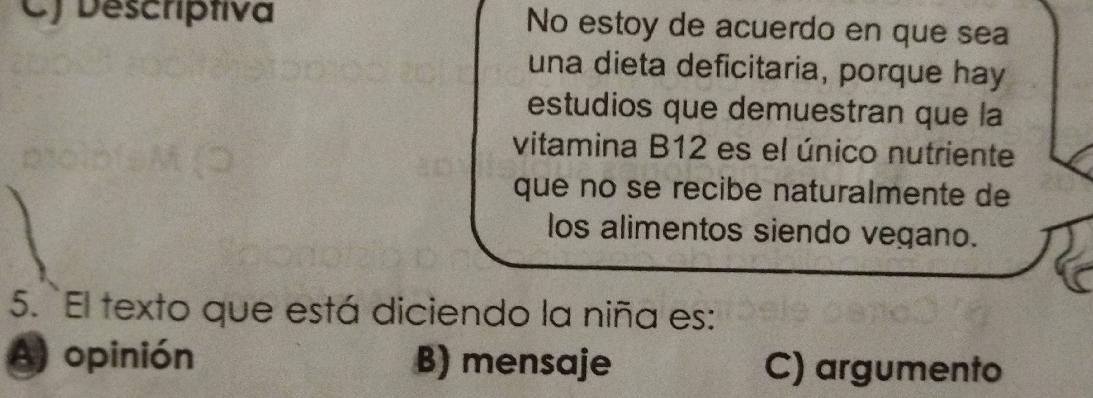 C) Descriptiva No estoy de acuerdo en que sea
una dieta deficitaria, porque hay
estudios que demuestran que la
vitamina B12 es el único nutriente
que no se recibe naturalmente de
los alimentos siendo vegano.
5. El texto que está diciendo la niña es:
A) opinión B) mensaje C) argumento