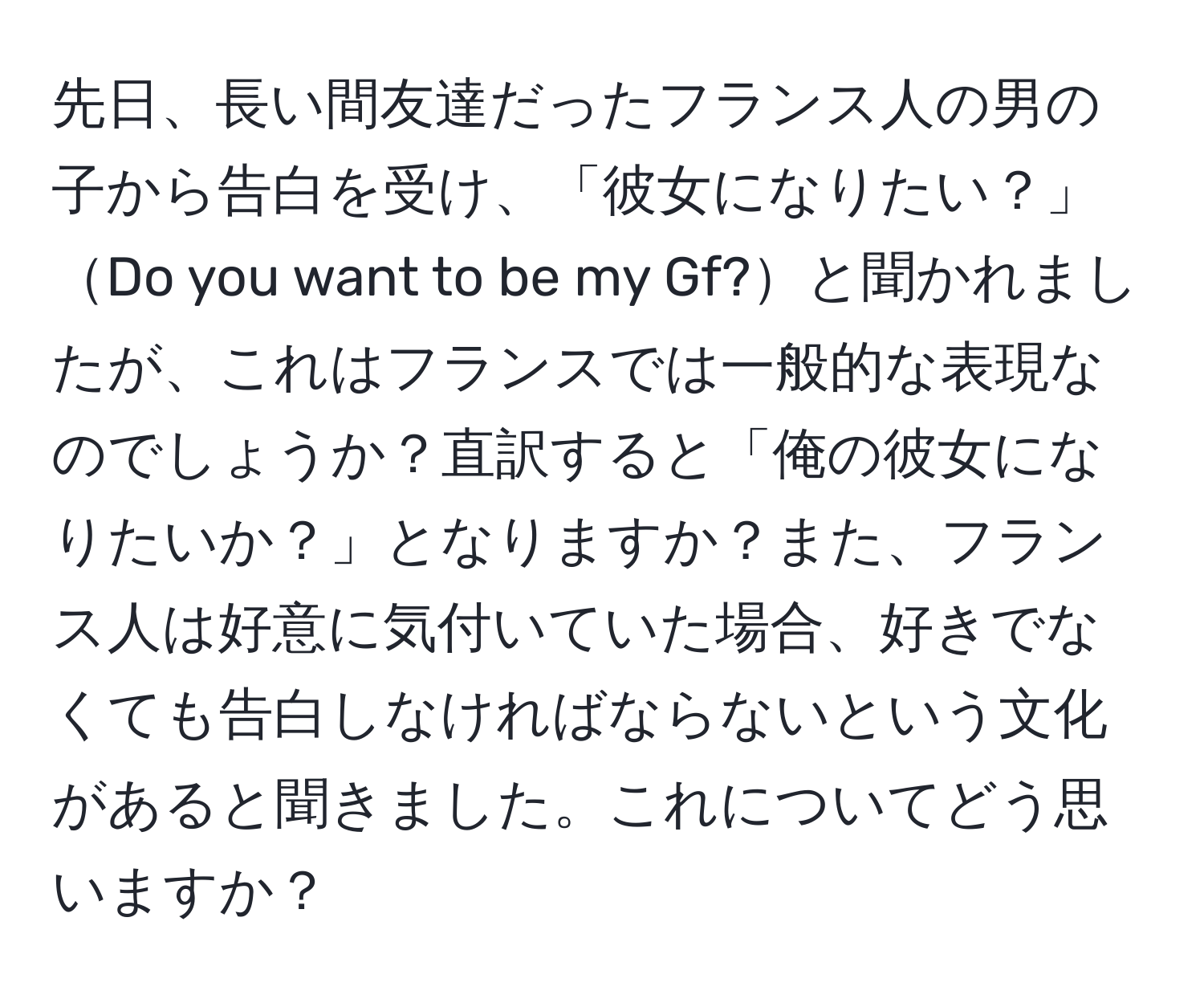 先日、長い間友達だったフランス人の男の子から告白を受け、「彼女になりたい？」Do you want to be my Gf?と聞かれましたが、これはフランスでは一般的な表現なのでしょうか？直訳すると「俺の彼女になりたいか？」となりますか？また、フランス人は好意に気付いていた場合、好きでなくても告白しなければならないという文化があると聞きました。これについてどう思いますか？