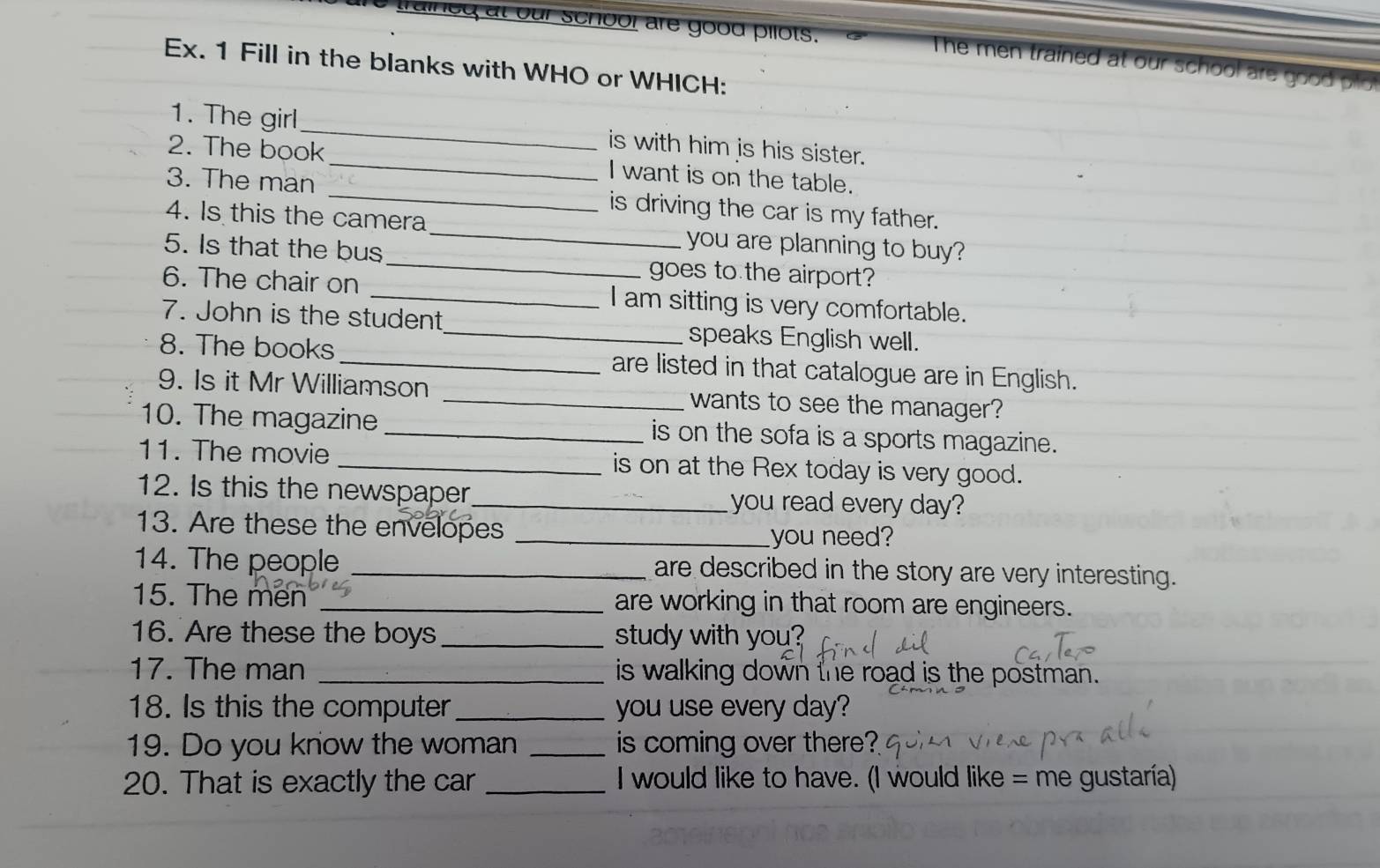 trained at our schoor are good pilots. The men trained at our school are good 
Ex. 1 Fill in the blanks with WHO or WHICH: 
1. The girl_ is with him is his sister. 
2. The book _I want is on the table. 
3. The man _is driving the car is my father. 
4. Is this the camera_ you are planning to buy? 
5. Is that the bus _goes to the airport? 
6. The chair on _I am sitting is very comfortable. 
7. John is the student_ speaks English well. 
8. The books _are listed in that catalogue are in English. 
9. Is it Mr Williamson _wants to see the manager? 
10. The magazine _is on the sofa is a sports magazine. 
11. The movie _is on at the Rex today is very good. 
12. Is this the newspaper_ you read every day? 
13. Are these the envelopes_ 
you need? 
14. The people _are described in the story are very interesting. 
15. The men _are working in that room are engineers. 
16. Are these the boys _study with you? 
17. The man _is walking down the road is the postman. 
18. Is this the computer_ you use every day? 
19. Do you know the woman _is coming over there? 
20. That is exactly the car _I would like to have. (I would like = me gustaría)