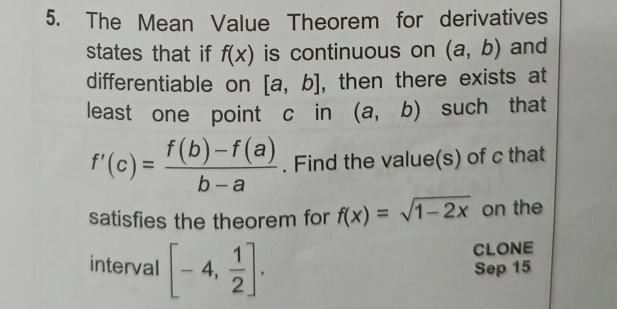 The Mean Value Theorem for derivatives 
states that if f(x) is continuous on (a,b) and 
differentiable on [a,b] , then there exists at 
least one point c in (a,b) such that
f'(c)= (f(b)-f(a))/b-a . Find the value(s) of c that 
satisfies the theorem for f(x)=sqrt(1-2x) on the 
CLONE 
interval [-4, 1/2 ]. Sep 15