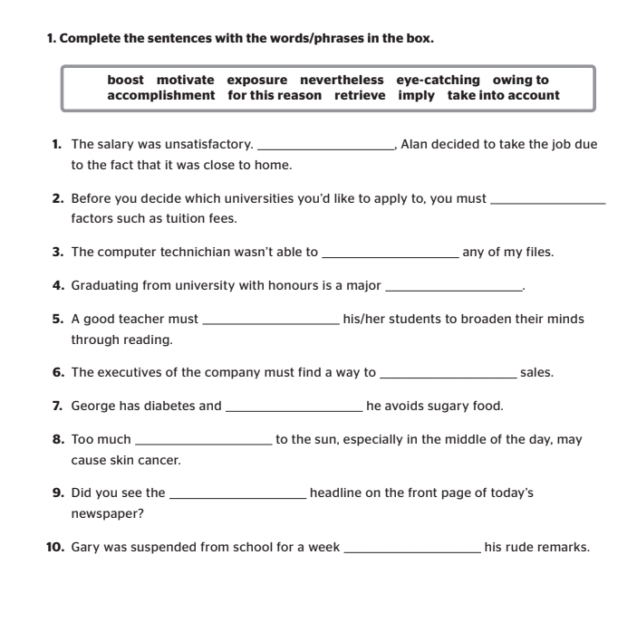 Complete the sentences with the words/phrases in the box. 
boost motivate exposure nevertheless eye-catching owing to 
accomplishment for this reason retrieve imply take into account 
1. The salary was unsatisfactory. _, Alan decided to take the job due 
to the fact that it was close to home. 
2. Before you decide which universities you’d like to apply to, you must_ 
factors such as tuition fees. 
3. The computer technichian wasn’t able to _any of my files. 
4. Graduating from university with honours is a major_ 
5. A good teacher must _his/her students to broaden their minds 
through reading. 
6. The executives of the company must find a way to _sales. 
7. George has diabetes and _he avoids sugary food. 
8. Too much _to the sun, especially in the middle of the day, may 
cause skin cancer. 
9. Did you see the _headline on the front page of today's 
newspaper? 
10. Gary was suspended from school for a week _his rude remarks.