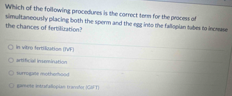 Which of the following procedures is the correct term for the process of
simultaneously placing both the sperm and the egg into the fallopian tubes to increase
the chances of fertilization?
in vitro fertilization (IVF)
artificial insemination
surrogate motherhood
gamete intrafallopian transfer (GIFT)