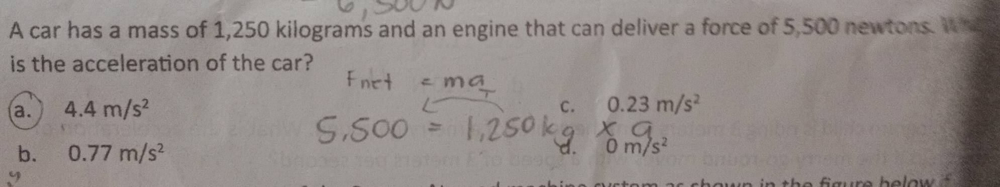 A car has a mass of 1,250 kilograms and an engine that can deliver a force of 5,500 newtons. Wh
is the acceleration of the car?
a. 4.4m/s^2 C. 0.23m/s^2
b. 0.77m/s^2 1. m/s^2