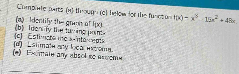 Complete parts (a) through (e) below for the function f(x)=x^3-15x^2+48x. 
(a) Identify the graph of f(x). 
(b) Identify the turning points. 
(c) Estimate the x-intercepts. 
(d) Estimate any local extrema. 
(e) Estimate any absolute extrema.