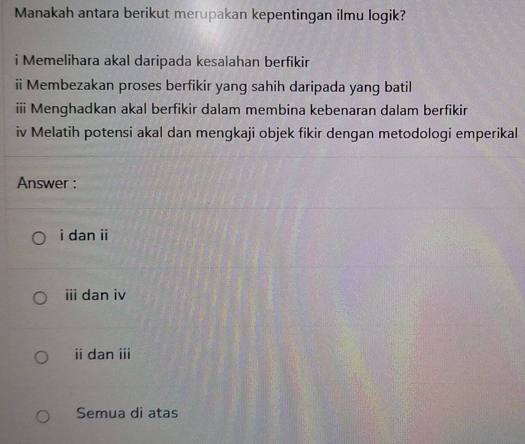 Manakah antara berikut merupakan kepentingan ilmu logik?
i Memelihara akal daripada kesalahan berfikir
ii Membezakan proses berfikir yang sahih daripada yang batil
iii Menghadkan akal berfikir dalam membina kebenaran dalam berfikir
iv Melatih potensi akal dan mengkaji objek fikir dengan metodologi emperikal
Answer :
i dan ii
ii dan iv
ⅱdan i
Semua di atas