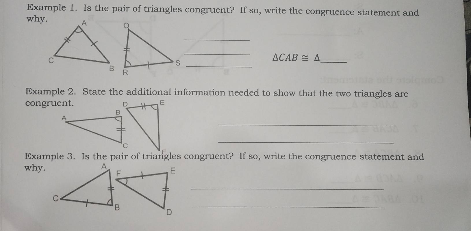 Example 1. Is the pair of triangles congruent? If so, write the congruence statement and 
why. 
_ 
_ 
_ △ CAB≌ △
_S 
Example 2. State the additional information needed to show that the two triangles are 
congruent. 
_ 
_ 
Example 3. Is the pair of triangles congruent? If so, write the congruence statement and 
why. 
_ 
_