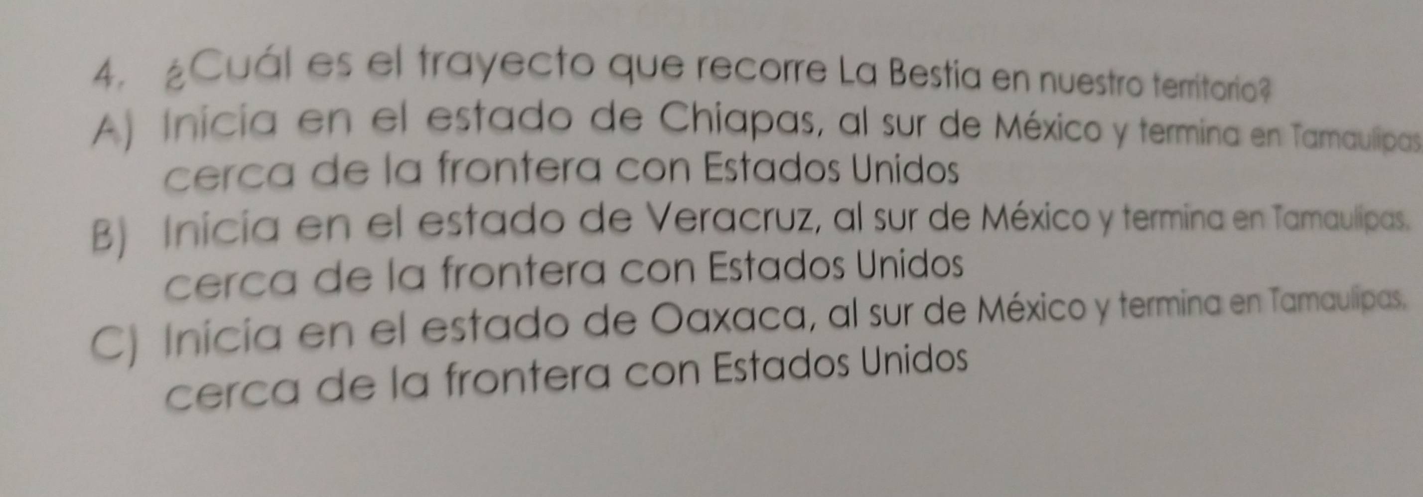 ¿Cuál es el trayecto que recorre La Bestia en nuestro territorio?
A) Inicia en el estado de Chiapas, al sur de México y termina en Tamaulipas
cerca de la frontera con Estados Unidos
B) Inicia en el estado de Veracruz, al sur de México y termina en Tamaulipas.
cerca de la frontera con Estados Unidos
C) Inicía en el estado de Oaxaca, al sur de México y termina en Tamaulipas.
cerca de la frontera con Estados Unidos