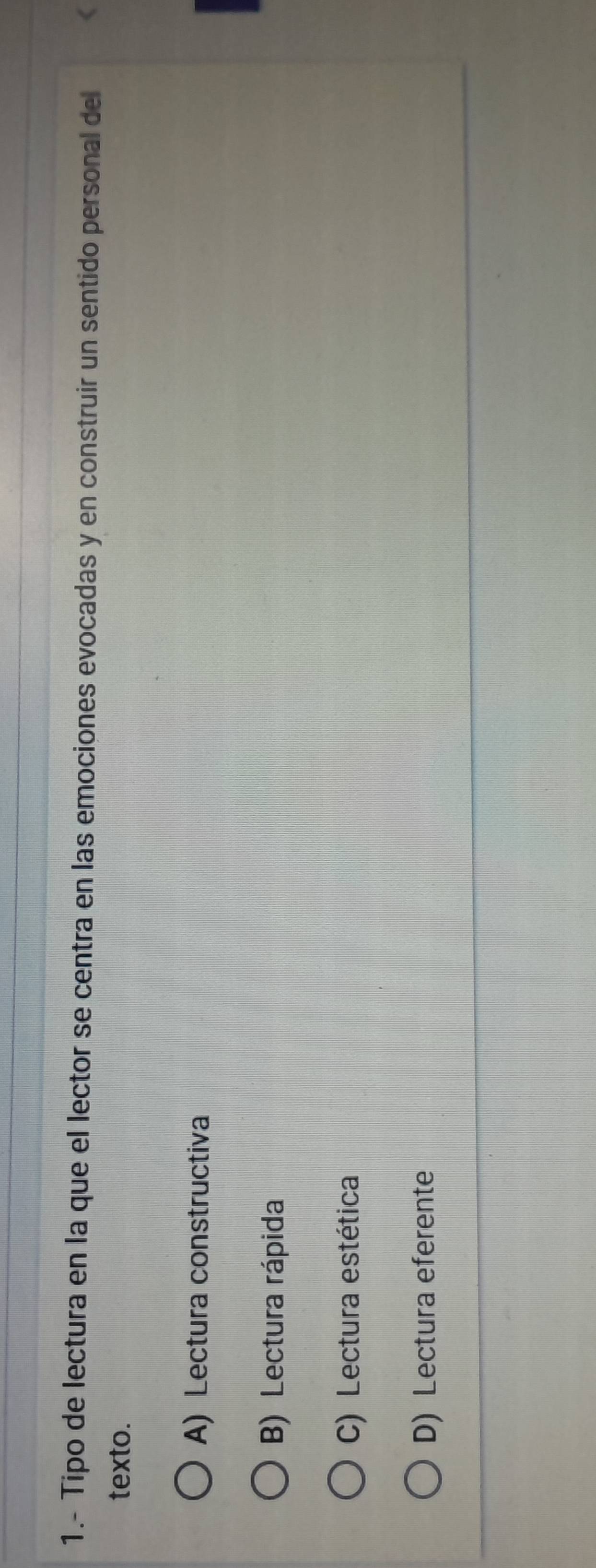1.- Tipo de lectura en la que el lector se centra en las emociones evocadas y en construir un sentido personal del <
texto.
 A) Lectura constructiva
B) Lectura rápida
C) Lectura estética
D) Lectura eferente