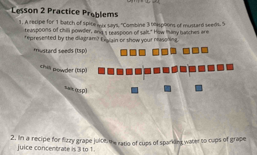 Lesson 2 Practice Problems
1. A recipe for 1 batch of spice mix says, “Combine 3 teaspoons of mustard seeds. 5
teaspoons of chili powder, and 1 teaspoon of salt.” How many batches are
represented by the diagram? Explain or show your reasoning.
mustard seeds (tsp)
chill powder (tsp)
salt (tsp)
2. In a recipe for fizzy grape juice, the ratio of cups of sparkling water to cups of grape
juice concentrate is 3 to 1.