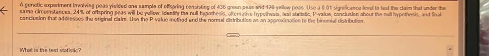 A genetic experiment involving peas yielded one sample of offspring consisting of 436 green peas and 120 yellow peas. Use a 0.01 significance level to test the claim that under the 
same circumstances, 24% of offspring peas will be yellow. Identify the null hypothesis, alternative hypothesis, test statistic, P -value, conclusion about the null hypothesis, and final 
conclusion that addresses the original claim. Use the P -value method and the normal distribution as an approximation to the binomial distribution. 
What is the test statistic?