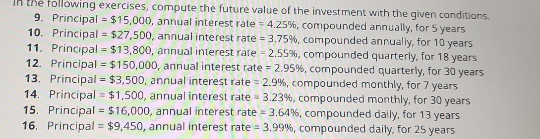 In the following exercises, compute the future value of the investment with the given conditions. 
9. Principal =$15,000 , annual interest rate =4.25% , compounded annually, for 5 years
10. Principal =$27,500 , annual interest rate =3.75% , compounded annually, for 10 years
11. Principal =$13,800 , annual interest rate =2.55% , compounded quarterly, for 18 years
12. Principal =$150,000 , annual interest rate =2.95% , compounded quarterly, for 30 years
13. Principal =$3,500, , annual interest rate =2.9% , compounded monthly, for 7 years
14. Principal =$1,500 , annual interest rate =3.23% , compounded monthly, for 30 years
15. Principal =$16,000 , annual interest rate =3.64% , compounded daily, for 13 years
16. Principal = $9,450 , annual interest rate =3.99% , compounded daily, for 25 years