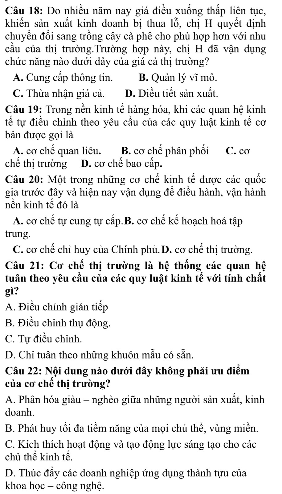 Do nhiều năm nay giá điều xuống thấp liên tục,
khiến sản xuất kinh doanh bị thua lỗ, chị H quyết định
chuyển đổi sang trồng cây cà phê cho phù hợp hơn với nhu
cầu của thị trường.Trường hợp này, chị H đã vận dụng
chức năng nào dưới đây của giá cả thị trường?
A. Cung cấp thông tin. B. Quản lý vĩ mô.
C. Thừa nhận giá cả. D. Điều tiết sản xuất.
Câu 19: Trong nền kinh tế hàng hóa, khi các quan hệ kinh
tế tự điều chỉnh theo yêu cầu của các quy luật kinh tế cơ
bản được gọi là
A. cơ chế quan liêu. B. cơ chế phân phối C. cơ
chế thị trường D. cơ chế bao cấp.
Câu 20: Một trong những cơ chế kinh tế được các quốc
gia trước đây và hiện nay vận dụng để điều hành, vận hành
nền kinh tế đó là
A. cơ chế tự cung tự cấp.B. cơ chế kế hoạch hoá tập
trung.
C. cơ chế chỉ huy của Chính phủ. D. cơ chế thị trường.
Câu 21: Cơ chế thị trường là hệ thống các quan hệ
tuân theo yêu cầu của các quy luật kinh tế với tính chất
gì?
A. Điều chỉnh gián tiếp
B. Điều chỉnh thụ động.
C. Tự điều chỉnh.
D. Chỉ tuân theo những khuôn mẫu có sẵn.
Câu 22: Nội dung nào dưới đây không phải ưu điểm
của cơ chế thị trường?
A. Phân hóa giàu - nghèo giữa những người sản xuất, kinh
doanh.
B. Phát huy tối đa tiềm năng của mọi chủ thể, vùng miền.
C. Kích thích hoạt động và tạo động lực sáng tạo cho các
chủ thể kinh tế.
D. Thúc đầy các doanh nghiệp ứng dụng thành tựu của
khoa học - công nghệ.