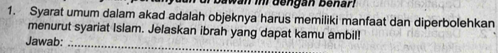 bawan in dengan benar! 
1. Syarat umum dalam akad adalah objeknya harus memiliki manfaat dan diperbolehkan 
menurut syariat Islam. Jelaskan ibrah yang dapat kamu ambil! 
Jawab:_