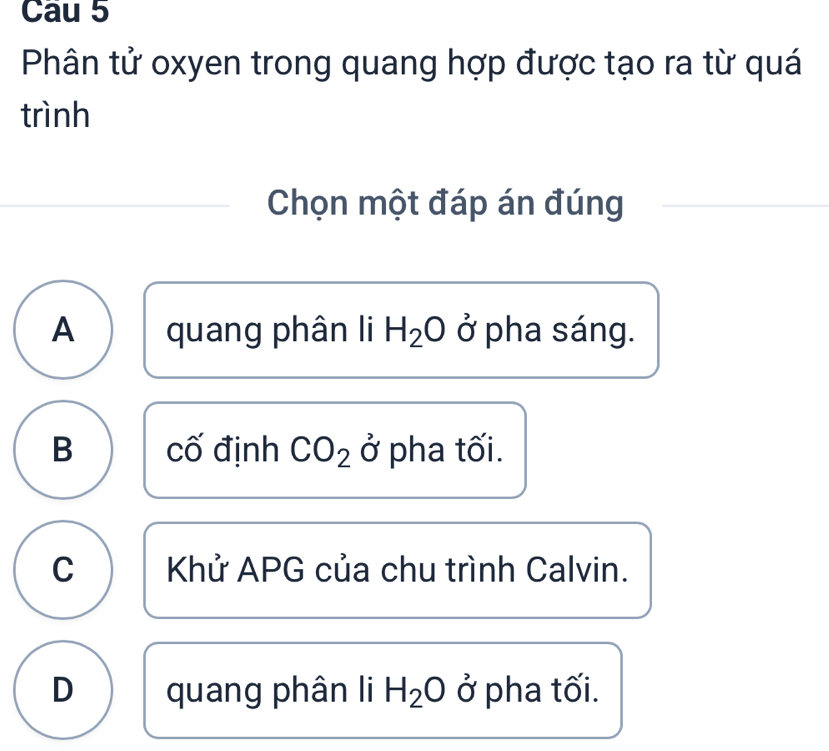 Cau 5
Phân tử oxyen trong quang hợp được tạo ra từ quá
trình
Chọn một đáp án đúng
A quang phân li H_2O ở pha sáng.
B cố định CO_2sigma * pha tối.
C Khử APG của chu trình Calvin.
D quang phân li H_2O ở pha tối.