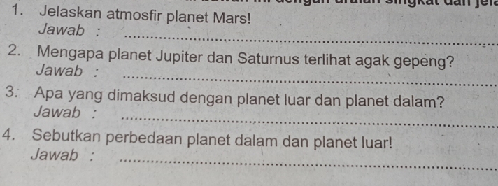 Jelaskan atmosfir planet Mars! 
_ 
Jawab : 
2. Mengapa planet Jupiter dan Saturnus terlihat agak gepeng? 
_ 
Jawab : 
3. Apa yang dimaksud dengan planet luar dan planet dalam? 
_ 
Jawab : 
4. Sebutkan perbedaan planet dalam dan planet luar! 
Jawab : 
_