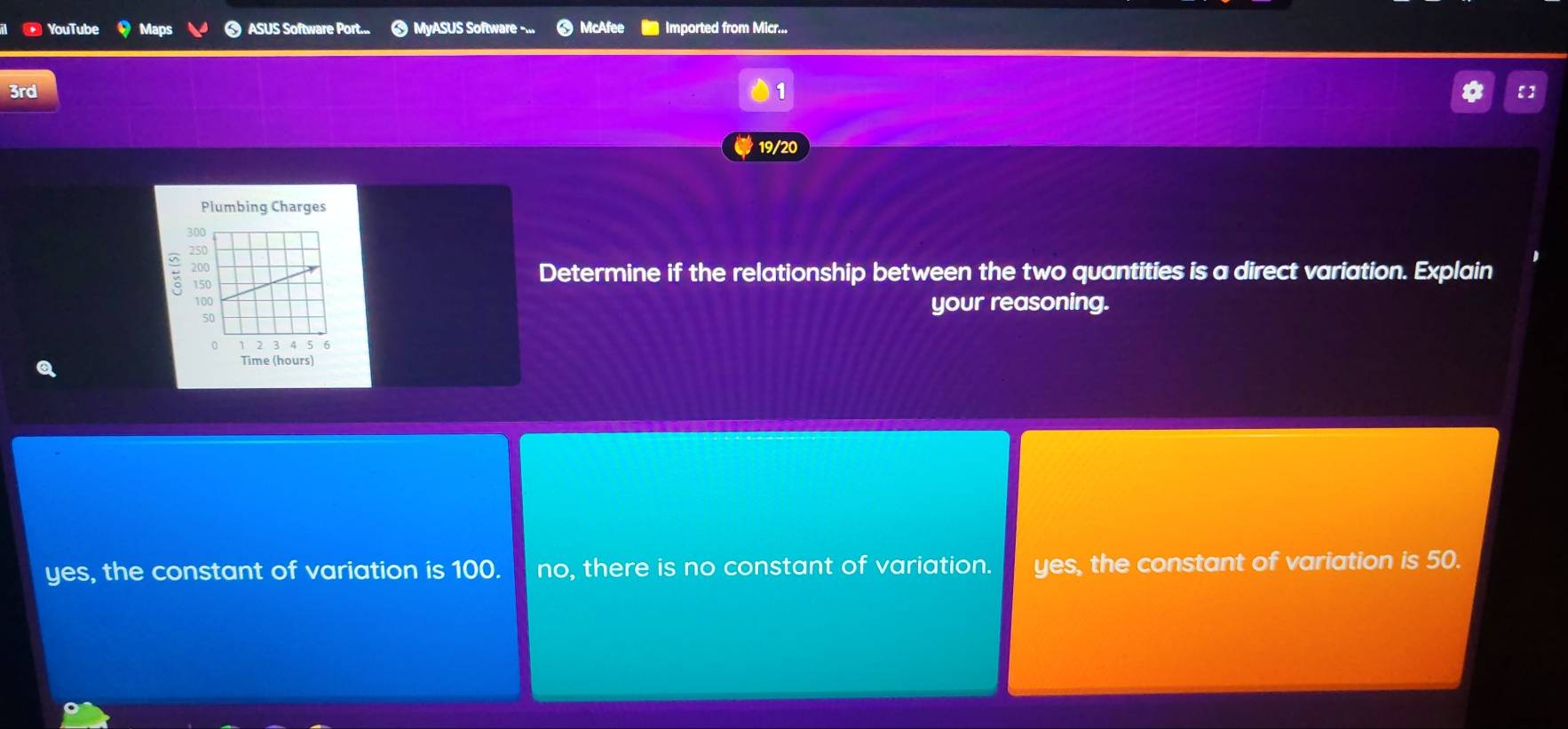 YouTube Maps ASUS Software Port... ❸ MyASUS Software -... McAfee Imported from Micr...
3rd 1 * 【]
19/20
Plumbing Charges
#
Determine if the relationship between the two quantities is a direct variation. Explain
your reasoning.
yes, the constant of variation is 100. no, there is no constant of variation. yes, the constant of variation is 50.